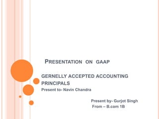 PRESENTATION ON GAAP
GERNELLY ACCEPTED ACCOUNTING
PRINCIPALS
Present to- Navin Chandra
Present by- Gurjot Singh
From – B.com 1B
 