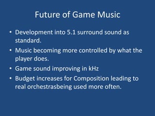 Future of Game Music
• Development into 5.1 surround sound as
  standard.
• Music becoming more controlled by what the
  player does.
• Game sound improving in kHz
• Budget increases for Composition leading to
  real orchestrasbeing used more often.
 