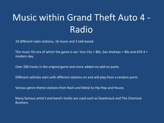 Music within Grand Theft Auto 4 -
             Radio
19 different radio stations, 16 music and 3 talk based.

The music fits era of which the game is set. Vice City = 80s, San Andreas = 90s and GTA 4 =
modern day.

Over 200 tracks in the original game and more added via add on packs.

Different vehicles start with different stations on and will play from a random point.

Various genre theme stations from Rock and Metal to Hip Hop and House.

Many famous artist’s and band’s tracks are used such as Deadmau5 and The Chemical
Brothers.
 