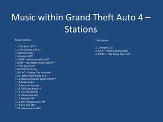 Music within Grand Theft Auto 4 –
             Stations
Music Stations                        TalkStations

1.1 The Beat 102.7                    2.1 Integrity 2.0
1.2 The Classics 104.1††              2.2 PLR – Public Liberty Radio
1.3 Electro-Choc                      2.3 WKTT – We Know The Truth
1.4 Fusion FM††
1.5 IF99 – International Funk††
1.6 JNR – Jazz Nation Radio 108.5††
1.7 The Journey††
1.8 K109 The Studio
1.9 LCHC – Liberty City Hardcore
1.10 Liberty Rock Radio 97.8
1.11 Massive B Sound System 96.9††
1.12 Radio Broker
1.13 San Juan Sounds
1.14 Tuff Gong Radio††
1.15 The Vibe 98.8††
1.16 Vladivostok FM
1.17 RamJam FM†
1.18 Self-Actualization FM†
1.19 Vice City FM†
1.20 Independence FM
 