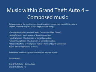 Music within Grand Theft Auto 4 –
        Composed music
Because most of the music comes from the radio, it means that most of the music is
diegetic, with the only bits of non diegetic music being:

•The opening credits - remix of Soviet Connection (Main Theme)
•Saving Screen – Short version of Soviet Connection
•Loading Screen - Short version of Soviet Connection
•Mission Completion - Short version of Soviet Connection
•20 seconds of end of multiplayer match – Remix of Soviet Connection
•Other little incidental bits of music

These were produced by Scottish Composer Michael Hunter

Previous work

Grand Theft Auto – San Andreas
Grand Theft Auto - IV
 