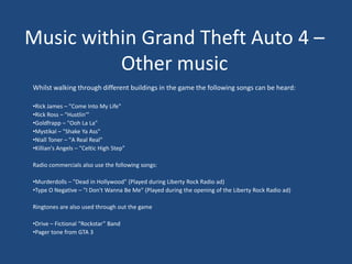 Music within Grand Theft Auto 4 –
          Other music
Whilst walking through different buildings in the game the following songs can be heard:

•Rick James – "Come Into My Life"
•Rick Ross – "Hustlin'"
•Goldfrapp – "Ooh La La"
•Mystikal – "Shake Ya Ass"
•Niall Toner – "A Real Real"
•Killian's Angels – "Celtic High Step”

Radio commercials also use the following songs:

•Murderdolls – "Dead in Hollywood" (Played during Liberty Rock Radio ad)
•Type O Negative – "I Don't Wanna Be Me" (Played during the opening of the Liberty Rock Radio ad)

Ringtones are also used through out the game

•Drive – Fictional “Rockstar” Band
•Pager tone from GTA 3
 