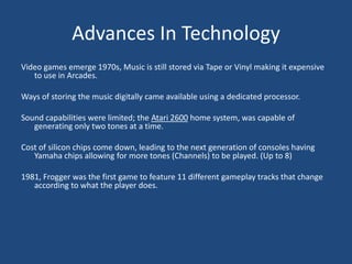 Advances In Technology
Video games emerge 1970s, Music is still stored via Tape or Vinyl making it expensive
   to use in Arcades.

Ways of storing the music digitally came available using a dedicated processor.

Sound capabilities were limited; the Atari 2600 home system, was capable of
   generating only two tones at a time.

Cost of silicon chips come down, leading to the next generation of consoles having
   Yamaha chips allowing for more tones (Channels) to be played. (Up to 8)

1981, Frogger was the first game to feature 11 different gameplay tracks that change
   according to what the player does.
 