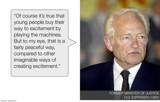 “Of course it’s true that
                       young people buy their
                       way to excitement by
                       playing the machines.
                       But to my eye, that is a
                       fairly peaceful way,
                       compared to other
                       imaginable ways of
                       creating excitement.”




                                                   FORMER MINISTER OF JUSTICE
                                                          OLE ESPERSEN (1982)
fredag den 2. september 2011
 