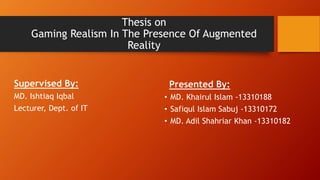 Thesis on
Gaming Realism In The Presence Of Augmented
Reality
Presented By:
• MD. Khairul Islam -13310188
• Safiqul Islam Sabuj -13310172
• MD. Adil Shahriar Khan -13310182
Supervised By:
MD. Ishtiaq Iqbal
Lecturer, Dept. of IT
 