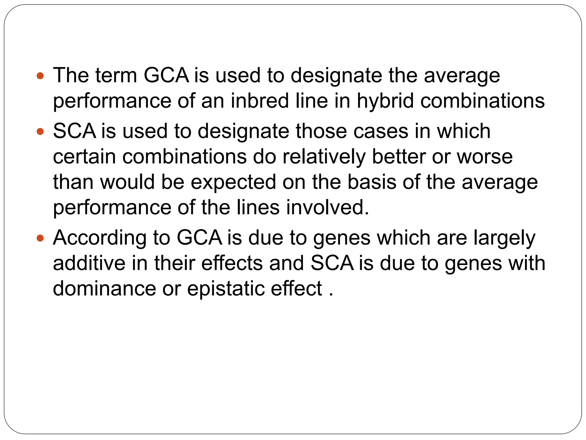  The term GCA is used to designate the average
performance of an inbred line in hybrid combinations
 SCA is used to designate those cases in which
certain combinations do relatively better or worse
than would be expected on the basis of the average
performance of the lines involved.
 According to GCA is due to genes which are largely
additive in their effects and SCA is due to genes with
dominance or epistatic effect .
 