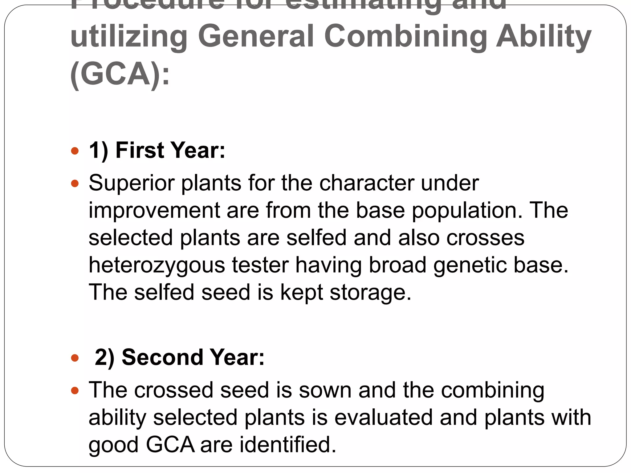Procedure for estimating and
utilizing General Combining Ability
(GCA):
 1) First Year:
 Superior plants for the character under
improvement are from the base population. The
selected plants are selfed and also crosses
heterozygous tester having broad genetic base.
The selfed seed is kept storage.
 2) Second Year:
 The crossed seed is sown and the combining
ability selected plants is evaluated and plants with
good GCA are identified.
 
