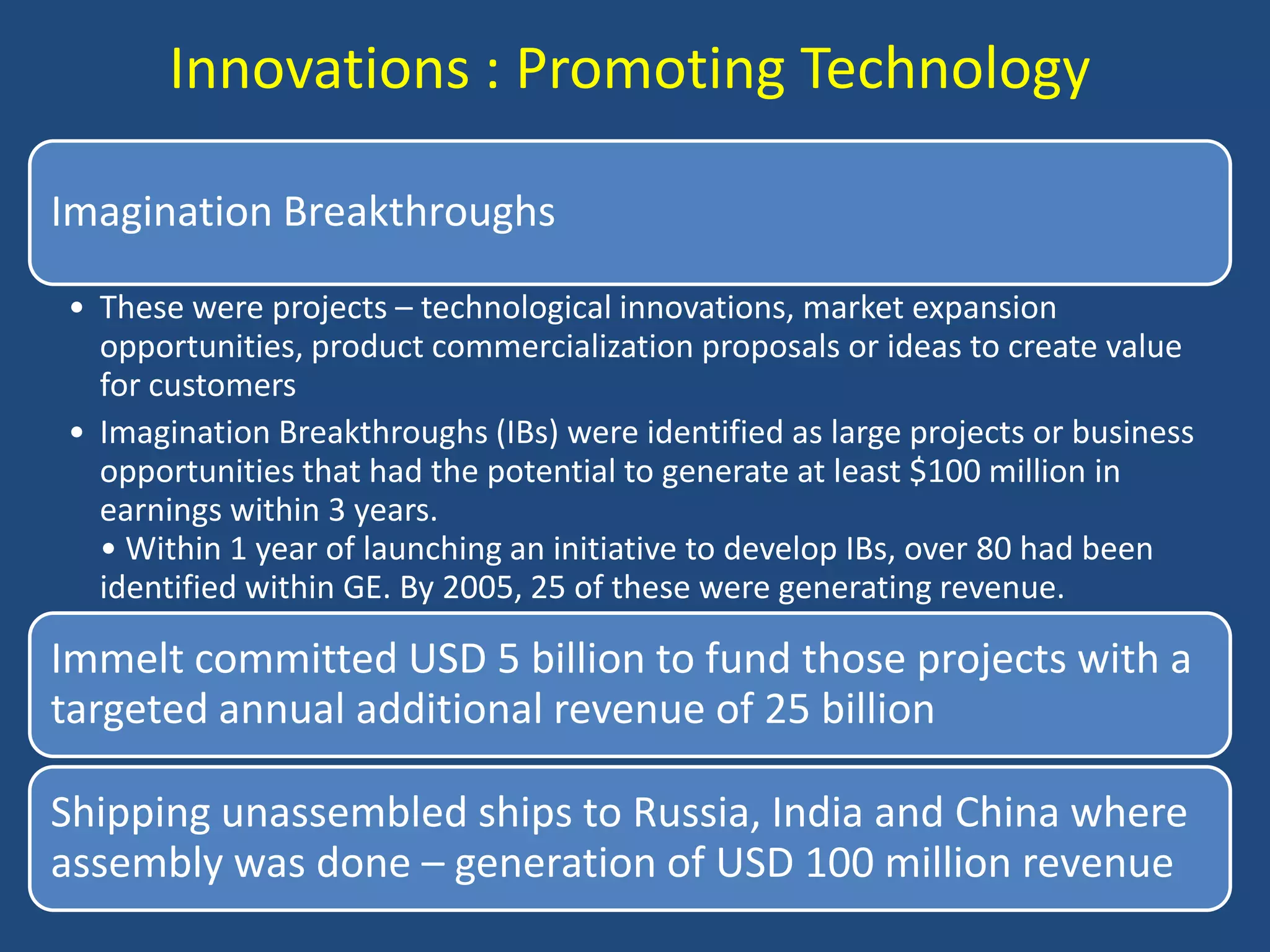 Innovations : Promoting Technology

Imagination Breakthroughs

• These were projects – technological innovations, market expansion
  opportunities, product commercialization proposals or ideas to create value
  for customers
• Imagination Breakthroughs (IBs) were identified as large projects or business
  opportunities that had the potential to generate at least $100 million in
  earnings within 3 years.
  • Within 1 year of launching an initiative to develop IBs, over 80 had been
  identified within GE. By 2005, 25 of these were generating revenue.

Immelt committed USD 5 billion to fund those projects with a
targeted annual additional revenue of 25 billion

Shipping unassembled ships to Russia, India and China where
assembly was done – generation of USD 100 million revenue
 