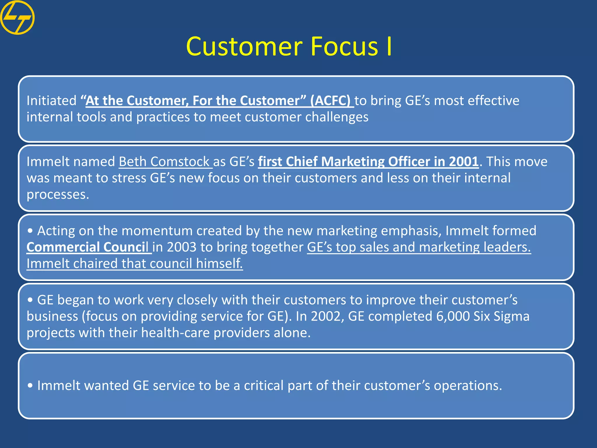 Customer Focus I
Initiated “At the Customer, For the Customer” (ACFC) to bring GE’s most effective
internal tools and practices to meet customer challenges

Immelt named Beth Comstock as GE’s first Chief Marketing Officer in 2001. This move
was meant to stress GE’s new focus on their customers and less on their internal
processes.

• Acting on the momentum created by the new marketing emphasis, Immelt formed
Commercial Council in 2003 to bring together GE’s top sales and marketing leaders.
Immelt chaired that council himself.

• GE began to work very closely with their customers to improve their customer’s
business (focus on providing service for GE). In 2002, GE completed 6,000 Six Sigma
projects with their health-care providers alone.


• Immelt wanted GE service to be a critical part of their customer’s operations.
 