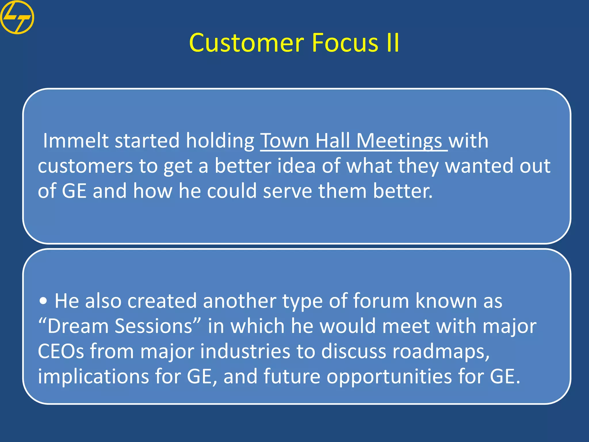 Customer Focus II


 Immelt started holding Town Hall Meetings with
customers to get a better idea of what they wanted out
of GE and how he could serve them better.



• He also created another type of forum known as
“Dream Sessions” in which he would meet with major
CEOs from major industries to discuss roadmaps,
implications for GE, and future opportunities for GE.
 