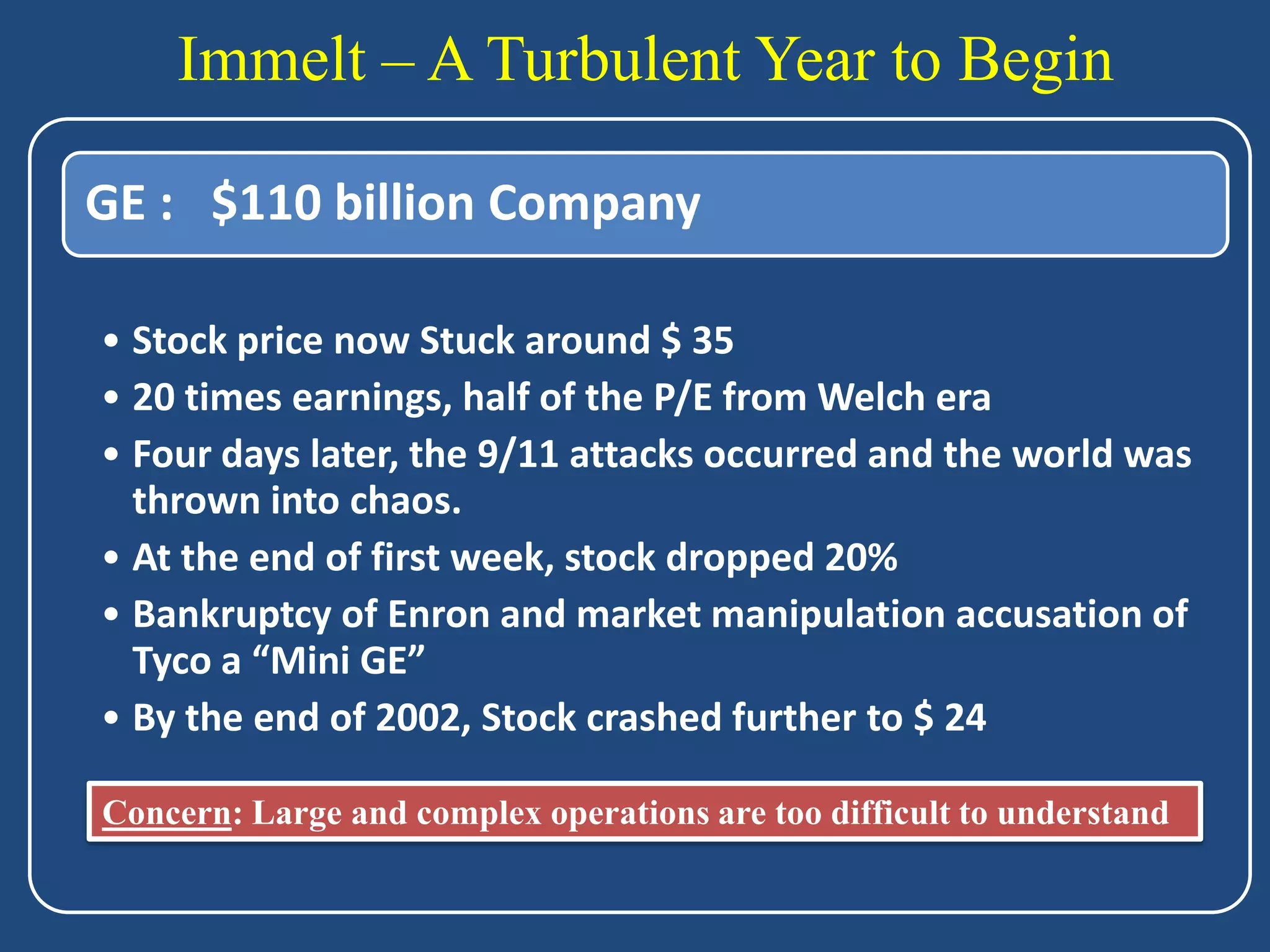Immelt – A Turbulent Year to Begin

GE : $110 billion Company

• Stock price now Stuck around $ 35
• 20 times earnings, half of the P/E from Welch era
• Four days later, the 9/11 attacks occurred and the world was
  thrown into chaos.
• At the end of first week, stock dropped 20%
• Bankruptcy of Enron and market manipulation accusation of
  Tyco a “Mini GE”
• By the end of 2002, Stock crashed further to $ 24

Concern: Large and complex operations are too difficult to understand
 
