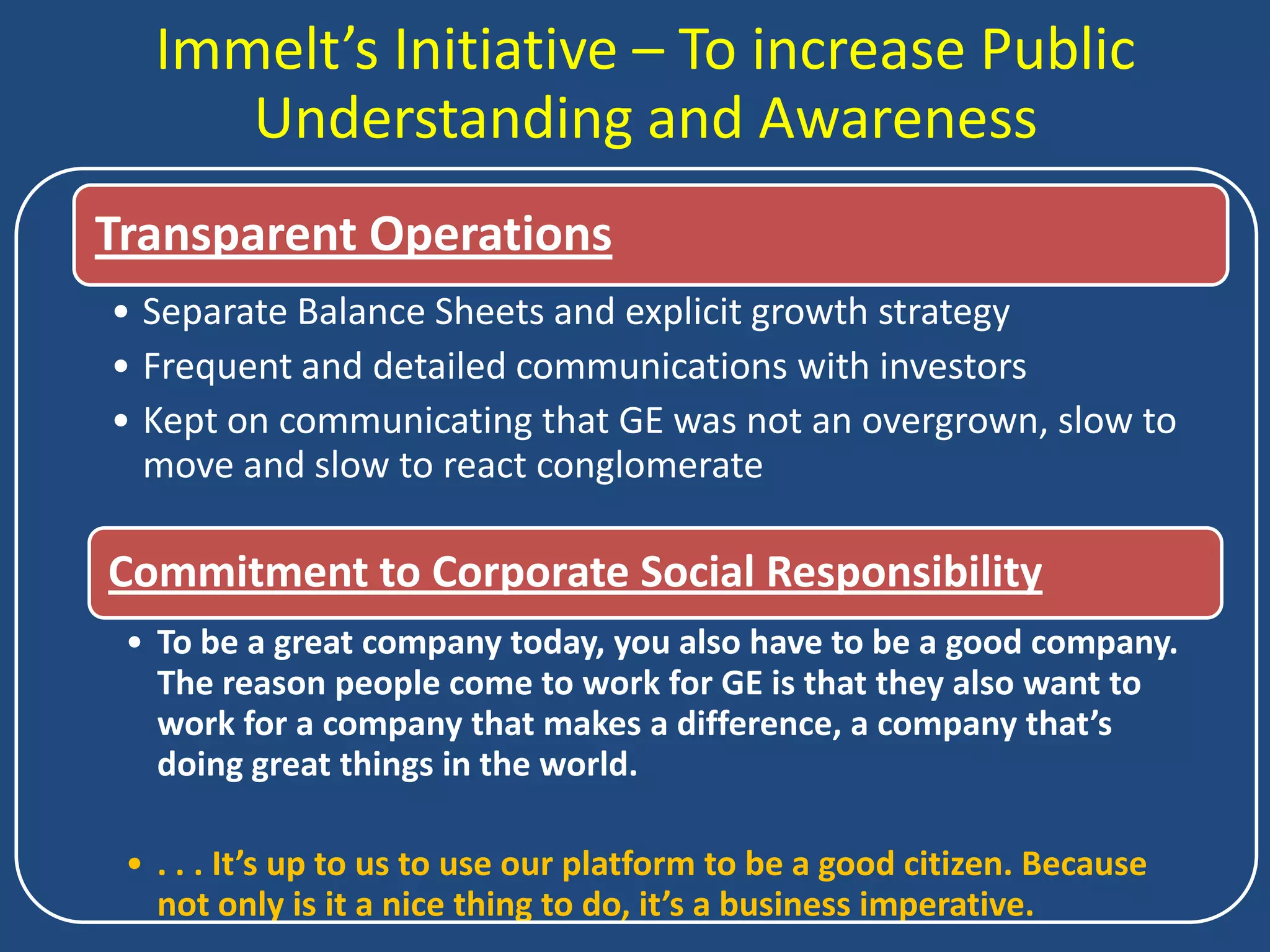 Immelt’s Initiative – To increase Public
      Understanding and Awareness
Transparent Operations
• Separate Balance Sheets and explicit growth strategy
• Frequent and detailed communications with investors
• Kept on communicating that GE was not an overgrown, slow to
  move and slow to react conglomerate

Commitment to Corporate Social Responsibility
 • To be a great company today, you also have to be a good company.
   The reason people come to work for GE is that they also want to
   work for a company that makes a difference, a company that’s
   doing great things in the world.

 • . . . It’s up to us to use our platform to be a good citizen. Because
   not only is it a nice thing to do, it’s a business imperative.
 