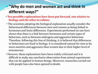  "Why do men and women act and think in
different ways?"
• Two possible explanations have been put forward, one relative to
biology and the other to culture.
• The scientists adopting the biological explanation usually consider the
behavioural differences between men and women as being linked to
hormones and brain differences. Experiments performed on rats have
shown that there is a link between hormones and certain types of
behaviour, such as between androgens and aggressive behaviour.
Therefore, following this line of thinking, it is believed that differences
in behaviours are fixed in biology. It is considered natural for men to be
more assertive and aggressive than women due to their higher level of
testosterone.
• However, these explanations have been widely criticized and it is
difficult to make any conclusive observation from animal experiments
that can be applied to human beings. Moreover, researches carried out
with people have also been opened to doubt.
 
