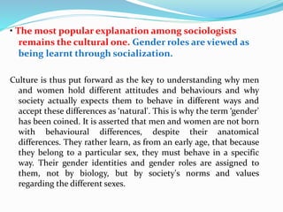 • The most popular explanation among sociologists
remains the cultural one. Gender roles are viewed as
being learnt through socialization.
Culture is thus put forward as the key to understanding why men
and women hold different attitudes and behaviours and why
society actually expects them to behave in different ways and
accept these differences as ‘natural'. This is why the term ‘gender'
has been coined. It is asserted that men and women are not born
with behavioural differences, despite their anatomical
differences. They rather learn, as from an early age, that because
they belong to a particular sex, they must behave in a specific
way. Their gender identities and gender roles are assigned to
them, not by biology, but by society's norms and values
regarding the different sexes.
 