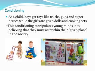 Conditioning
 As a child, boys get toys like trucks, guns and super
heroes while the girls are given dolls and cooking sets.
•This conditioning manipulates young minds into
believing that they must act within their “given place”
in the society.
 
