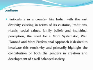 continue
 Particularly in a country like India, with the vast
diversity existing in terms of its customs, traditions,
rituals, social values, family beliefs and individual
perception, the need for a More Systematic, Well
Planned and More Professional Approach is desired to
inculcate this sensitivity and primarily highlight the
contribution of both the genders in creation and
development of a well balanced society.
 