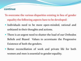 continue
To overcome the various disparities existing in lieu of gender
equality the following aspects have to be developed:
 Individuals need to be more open-minded, rational and
unbiased in their thoughts and actions.
 There is an urgent need to shatter the load of our Orthodox
Beliefs and Biased Values to accentuate the Progressive
Existence of both the genders.
 Better reconciliation of work and private life for both
women and men is essential to gender equality.
 
