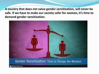 A country that does not value gender sensitization, will never be
safe. If we have to make our society safer for women, it’s time to
demand gender sensitization.
 