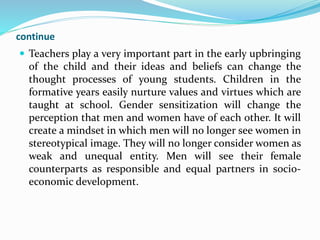 continue
 Teachers play a very important part in the early upbringing
of the child and their ideas and beliefs can change the
thought processes of young students. Children in the
formative years easily nurture values and virtues which are
taught at school. Gender sensitization will change the
perception that men and women have of each other. It will
create a mindset in which men will no longer see women in
stereotypical image. They will no longer consider women as
weak and unequal entity. Men will see their female
counterparts as responsible and equal partners in socio-
economic development.
 