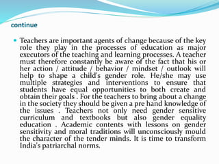 continue
 Teachers are important agents of change because of the key
role they play in the processes of education as major
executors of the teaching and learning processes. A teacher
must therefore constantly be aware of the fact that his or
her action / attitude / behavior / mindset / outlook will
help to shape a child's gender role. He/she may use
multiple strategies and interventions to ensure that
students have equal opportunities to both create and
obtain their goals . For the teachers to bring about a change
in the society they should be given a pre hand knowledge of
the issues . Teachers not only need gender sensitive
curriculum and textbooks but also gender equality
education . Academic contents with lessons on gender
sensitivity and moral traditions will unconsciously mould
the character of the tender minds. It is time to transform
India's patriarchal norms.
 