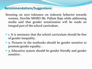 Recommendations/Suggestions:
Stressing on zero tolerance on indecent behavior towards
women, Hon'ble MHRD Mr. Pallam Raju while addressing
media said that gender sensitization will be made an
integral part of the school curriculum.
 1. It is necessary that the school curriculum should be free
of gender inequality .
 2. Pictures in the textbooks should be gender sensitive to
promote gender equality .
 3. Education system should be gender friendly and gender
sensitive .
 