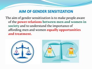 The aim of gender sensitization is to make people aware
of the power relations between men and women in
society and to understand the importance of
affording men and women equally opportunities
and treatment.
 