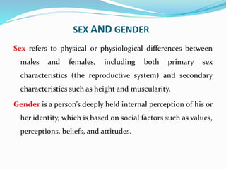 SEX AND GENDER
Sex refers to physical or physiological differences between
males and females, including both primary sex
characteristics (the reproductive system) and secondary
characteristics such as height and muscularity.
Gender is a person’s deeply held internal perception of his or
her identity, which is based on social factors such as values,
perceptions, beliefs, and attitudes.
 
