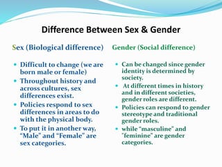 Difference Between Sex & Gender
Sex (Biological difference) Gender (Social difference)
 Difficult to change (we are
born male or female)
 Throughout history and
across cultures, sex
differences exist.
 Policies respond to sex
differences in areas to do
with the physical body.
 To put it in another way,
“Male” and “Female” are
sex categories.
 Can be changed since gender
identity is determined by
society.
 At different times in history
and in different societies,
gender roles are different.
 Policies can respond to gender
stereotype and traditional
gender roles.
 while “masculine” and
"feminine” are gender
categories.
 
