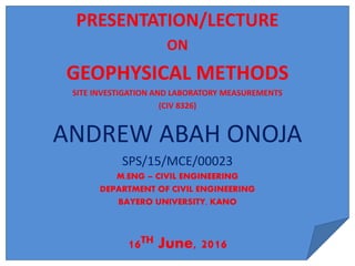 PRESENTATION/LECTURE
ON
GEOPHYSICAL METHODS
SITE INVESTIGATION AND LABORATORY MEASUREMENTS
(CIV 8326)
ANDREW ABAH ONOJA
SPS/15/MCE/00023
M.ENG – CIVIL ENGINEERING
DEPARTMENT OF CIVIL ENGINEERING
BAYERO UNIVERSITY, KANO
16TH June, 2016
 