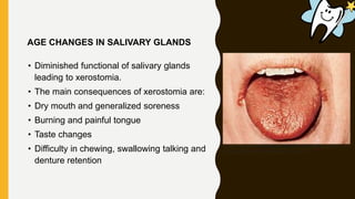 • Diminished functional of salivary glands
leading to xerostomia.
• The main consequences of xerostomia are:
• Dry mouth and generalized soreness
• Burning and painful tongue
• Taste changes
• Difficulty in chewing, swallowing talking and
denture retention
AGE CHANGES IN SALIVARY GLANDS
 