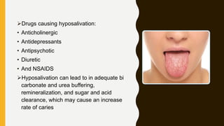 Drugs causing hyposalivation:
• Anticholinergic
• Antidepressants
• Antipsychotic
• Diuretic
• And NSAIDS
Hyposalivation can lead to in adequate bi
carbonate and urea buffering,
remineralization, and sugar and acid
clearance, which may cause an increase
rate of caries
 
