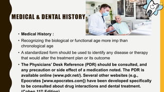 MEDICAL & DENTAL HISTORY
• Medical History :
• Recognizing the biological or functional age more imp than
chronological age
• A standardized form should be used to identify any disease or therapy
that would alter the treatment plan or its outcome
• The Physicians’ Desk Reference (PDR) should be consulted, and
any precaution or side effect of a medication noted. The PDR is
available online (www.pdr.net/). Several other websites (e.g.,
Epocrates [www.epocrates.com]) have been developed specifically
to be consulted about drug interactions and dental treatment.
th
 