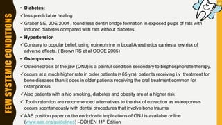 FEWSYSTEMICCONDITIONS • Diabetes:
less predictable healing
Graber SE. JOE 2004 , found less dentin bridge formation in exposed pulps of rats with
induced diabetes compared with rats without diabetes
• Hypertension
Contrary to popular belief, using epinephrine in Local Anesthetics carries a low risk of
adverse effects. ( Brown RS et al OOOE 2005)
• Osteoporosis
Osteonecrosis of the jaw (ONJ) is a painful condition secondary to bisphosphonate therapy.
occurs at a much higher rate in older patients (>65 yrs), patients receiving i.v treatment for
bone diseases than it does in older patients receiving the oral treatment common for
osteoporosis.
Also patients with a h/o smoking, diabetes and obesity are at a higher risk
 Tooth retention are recommended alternatives to the risk of extraction as osteoporosis
occurs spontaneously with dental procedures that involve bone trauma
AAE position paper on the endodontic implications of ONJ is available online
(www.aae.org/guidelines) –COHEN 11th Edition
 
