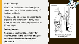 Dental History:
search the patients records and explore
their memories to determine the history of
the involved teeth
history can be as obvious as a recent pulp
exposure and restoration or it may be as
subtle as a routine crown preparation 15 to
20 years ago
In conclusion –
Root canal treatment is certainly far
less traumatic in the extremes of age or
health than extraction and implant
placement.
 