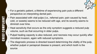 CHIEFCOMPLAINT
• For a geriatric patient, a lifetime of experiencing pain puts a different
perspective on interpreting dental pain.
• Pain associated with vital pulps (i.e., referred pain; pain caused by heat,
cold, or sweets) seems to be reduced with age, and its severity seems to
diminish over time.
• Heat sensitivity that occurs as the only symptom suggests a reduced pulp
volume, such as that occurring in older pulps.
• Pulpal healing capacity is also reduced, and necrosis may occur quickly after
microbial invasion, again with reduced symptoms.
• The diagnostic process is directed toward determining the vitality of the pulp,
whether pulpal or periapical disease is present, and which tooth is the
source
 