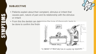 SYMPTOMS SUBJECTIVE
• Patients explain about their complaint, stimulus or irritant that
causes pain, nature of pain and its relationship with the stimulus
or irritant
• From this the dentist can determine the type of diagnostic tests to
be done to confirm the findings
 