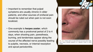 • Important to remember that pulpal
symptoms are usually chronic in older
patients, and other sources of orofacial pain
should be ruled out when pain is not soon
localized.
• One example is herpes zoster, which
commonly has a prodromal period of 2 to 4
days, when shooting pain, paresthesia,
burning, and tenderness appear along the
course of the affected nerve possibly leading
to pulpitis, necrosis, or internal resorption
and apical periodontitis.
 