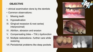 • clinical examination done by the dentists
• Common observations:
I. Missing teeth
II. Hyposalivation
III. Gingival recession & root caries(
interproximal)
IV. Attrition, abrasion and erosion
V. Compensating bites – T.M.J dysfunction
VI. Multiple restorations– further care while
restoring
VII. Periodontal problems like deep pockets
OBJECTIVE
 