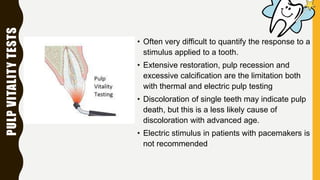 PULPVITALITYTESTS
• Often very difficult to quantify the response to a
stimulus applied to a tooth.
• Extensive restoration, pulp recession and
excessive calcification are the limitation both
with thermal and electric pulp testing
• Discoloration of single teeth may indicate pulp
death, but this is a less likely cause of
discoloration with advanced age.
• Electric stimulus in patients with pacemakers is
not recommended
 