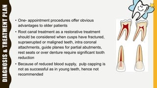 DIAGNOSIS&TREATMENTPLAN
• One- appointment procedures offer obvious
advantages to older patients
• Root canal treatment as a restorative treatment
should be considered when cusps have fractured,
supraerupted or maligned teeth, intra coronal
attachments, guide planes for partial abutments,
rest seats or over denture require significant tooth
reduction
• Because of reduced blood supply, pulp capping is
not as successful as in young teeth, hence not
recommended
 