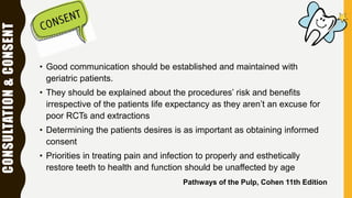 CONSULTATION&CONSENT
• Good communication should be established and maintained with
geriatric patients.
• They should be explained about the procedures’ risk and benefits
irrespective of the patients life expectancy as they aren’t an excuse for
poor RCTs and extractions
• Determining the patients desires is as important as obtaining informed
consent
• Priorities in treating pain and infection to properly and esthetically
restore teeth to health and function should be unaffected by age
Pathways of the Pulp, Cohen 11th Edition
 