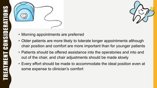 TREATMENTCONSIDERATIONS
• Morning appointments are preferred
• Older patients are more likely to tolerate longer appointments although
chair position and comfort are more important than for younger patients
• Patients should be offered assistance into the operatories and into and
out of the chair, and chair adjustments should be made slowly
• Every effort should be made to accommodate the ideal position even at
some expense to clinician’s comfort
 
