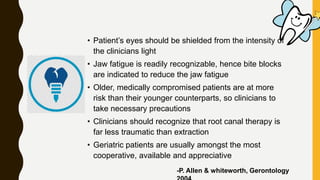 • Patient’s eyes should be shielded from the intensity of
the clinicians light
• Jaw fatigue is readily recognizable, hence bite blocks
are indicated to reduce the jaw fatigue
• Older, medically compromised patients are at more
risk than their younger counterparts, so clinicians to
take necessary precautions
• Clinicians should recognize that root canal therapy is
far less traumatic than extraction
• Geriatric patients are usually amongst the most
cooperative, available and appreciative
-P. Allen & whiteworth, Gerontology
 
