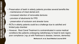 CLINICALCONSIDERATIONSFORELDERLY
PATIENTSUNDERGOINGRCT
• Preservation of teeth in elderly patients provides several benefits like
- maintenance of intact dental arch
- increased retention of removable dentures
- provision of abutments for FPD
- preservation of occlusion and alveolar bone
• RCTs in elderly patients could be a challenge due to calcified and
limited pulp chamber
• However, Root Canal Treatment is contraindicated in some medical
conditions like patients undergoing radiotherapy to head & neck region,
poor compliance ( eg- pt with Parkinson’s disease, tremors, dementia)
Mothanna K. et al, Saudi Medical Journal 2019
 