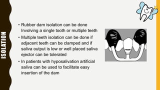 ISOLATION
• Rubber dam isolation can be done
Involving a single tooth or multiple teeth
• Multiple teeth isolation can be done if
adjacent teeth can be clamped and if
saliva output is low or well placed saliva
ejector can be tolerated
• In patients with hyposalivation artificial
saliva can be used to facilitate easy
insertion of the dam
 