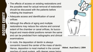 ACCESSCAVITY • The effects of access on existing restorations and
the possible need for actual removal of restoration
should be discussed with the patients before
initiating the treatment
• Adequate access and identification of canal
orifices
• Although the effects of aging and multiple
restorations may reduce the volume and coronal
extent of the chamber or canal orifices, its bucco-
lingual and mesio-distal positions remain the same
and can be predicted from radiographs and clinical
examinations
• In roots, the deposition of dentin is always
concentric toward the center of the mass of dentin.
Hence, deposition is most marked in the coronal Abbot. Aust Dent J. 2004
 