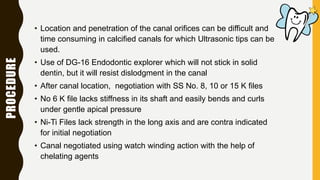 PROCEDURE
• Location and penetration of the canal orifices can be difficult and
time consuming in calcified canals for which Ultrasonic tips can be
used.
• Use of DG-16 Endodontic explorer which will not stick in solid
dentin, but it will resist dislodgment in the canal
• After canal location, negotiation with SS No. 8, 10 or 15 K files
• No 6 K file lacks stiffness in its shaft and easily bends and curls
under gentle apical pressure
• Ni-Ti Files lack strength in the long axis and are contra indicated
for initial negotiation
• Canal negotiated using watch winding action with the help of
chelating agents
 