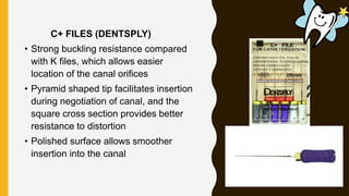 C+ FILES (DENTSPLY)
• Strong buckling resistance compared
with K files, which allows easier
location of the canal orifices
• Pyramid shaped tip facilitates insertion
during negotiation of canal, and the
square cross section provides better
resistance to distortion
• Polished surface allows smoother
insertion into the canal
 