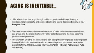 AGING IS INEVITABLE…
• “He, who is born, has to go through childhood, youth and old age. If aging is
inevitable, let’s be graceful and serene about it and lead a disciplined quality of life.”-
Bhagvad Gita
• The need, expectations, desires and demands of older patients may exceed of any
age group, and the gratitude shown by older patients is among the most satisfying
professional experiences
• The QUALITY OF LIFE for older patients can be significantly improved by saving teeth
through Endodontic treatment which can have a large and impressive value to the
overall DENTAL, PHYSICAL AND MENTAL HEALTH – ( Cohen Pathways of Pulp
11th edition)
 