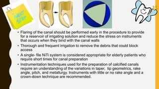 • Flaring of the canal should be performed early in the procedure to provide
for a reservoir of irrigating solution and reduce the stress on instruments
that occurs when they bind with the canal walls
• Thorough and frequent irrigation to remove the debris that could block
access
• A single- file NiTi system is considered appropriate for elderly patients who
require short times for canal preparation
• Instrumentation techniques used for the preparation of calcified canals
require an understanding of the variations in taper, tip geometrics, rake
angle, pitch, and metallurgy. Instruments with little or no rake angle and a
crown-down technique are recommended.
 